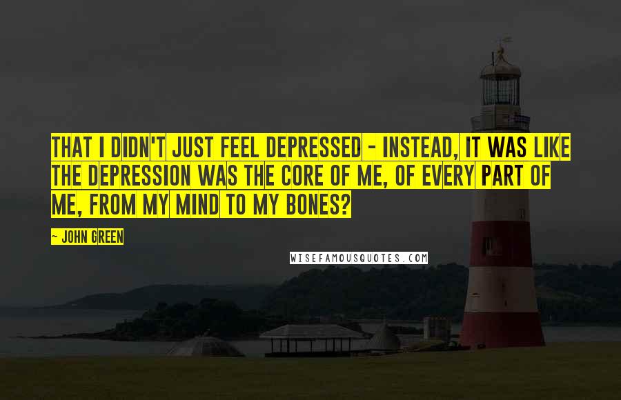 John Green Quotes: That i didn't just feel depressed - instead, it was like the depression was the core of me, of every part of me, from my mind to my bones?