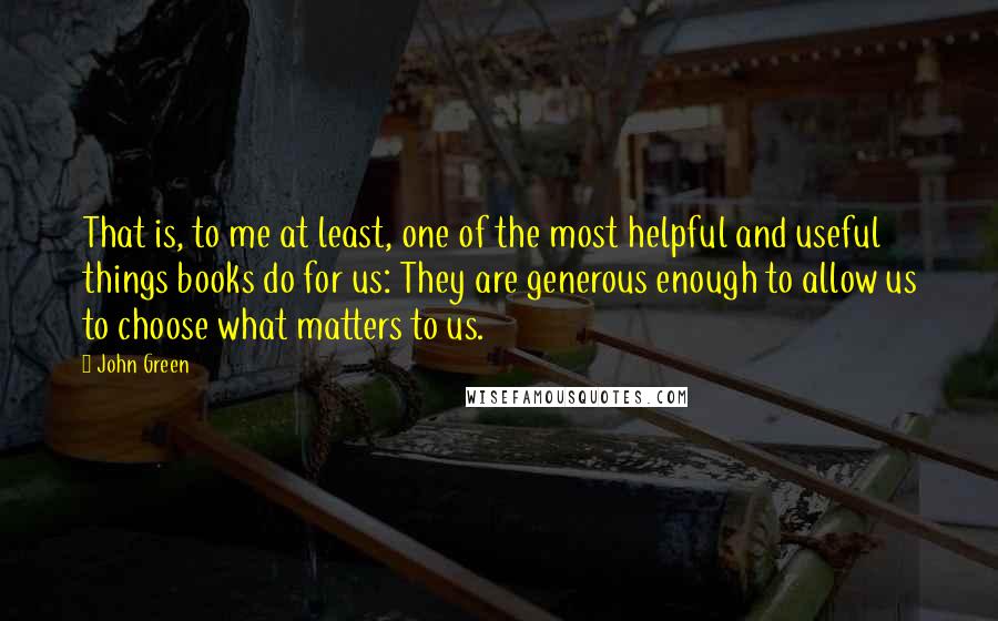 John Green Quotes: That is, to me at least, one of the most helpful and useful things books do for us: They are generous enough to allow us to choose what matters to us.