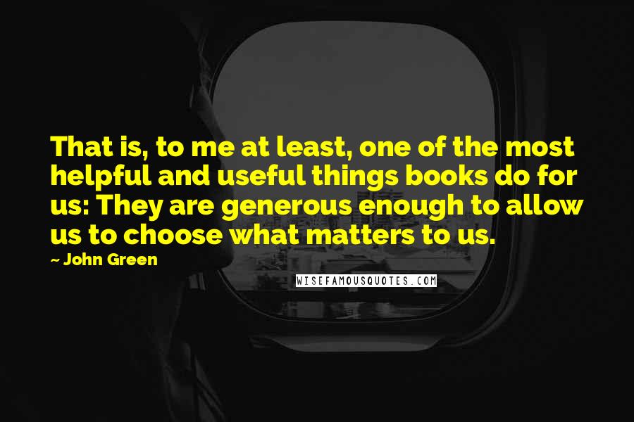 John Green Quotes: That is, to me at least, one of the most helpful and useful things books do for us: They are generous enough to allow us to choose what matters to us.