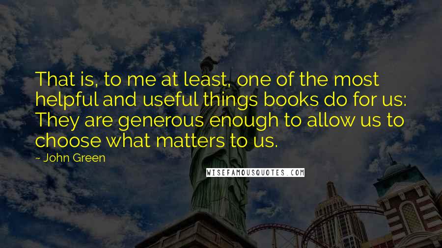 John Green Quotes: That is, to me at least, one of the most helpful and useful things books do for us: They are generous enough to allow us to choose what matters to us.