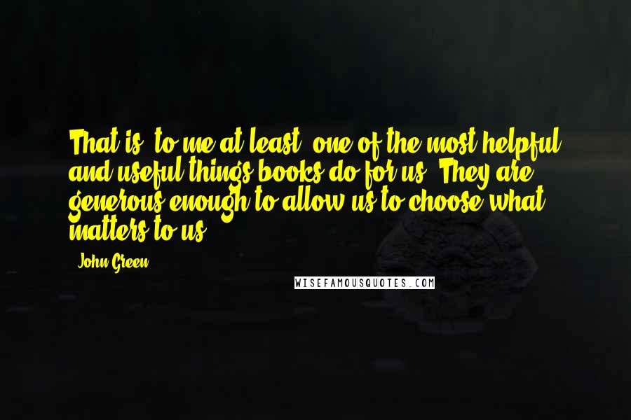 John Green Quotes: That is, to me at least, one of the most helpful and useful things books do for us: They are generous enough to allow us to choose what matters to us.