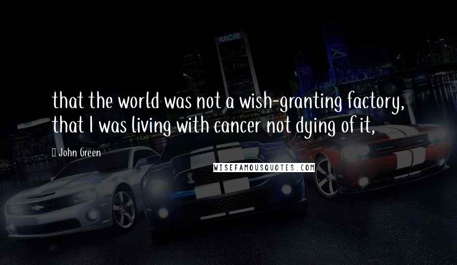 John Green Quotes: that the world was not a wish-granting factory, that I was living with cancer not dying of it,