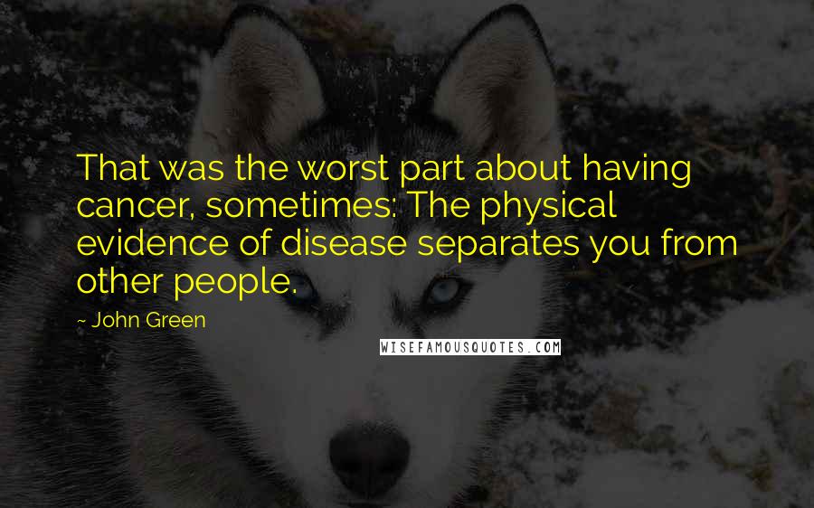 John Green Quotes: That was the worst part about having cancer, sometimes: The physical evidence of disease separates you from other people.