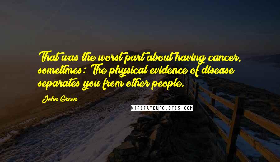 John Green Quotes: That was the worst part about having cancer, sometimes: The physical evidence of disease separates you from other people.