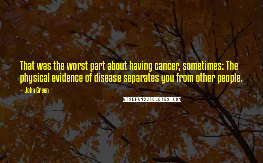 John Green Quotes: That was the worst part about having cancer, sometimes: The physical evidence of disease separates you from other people.