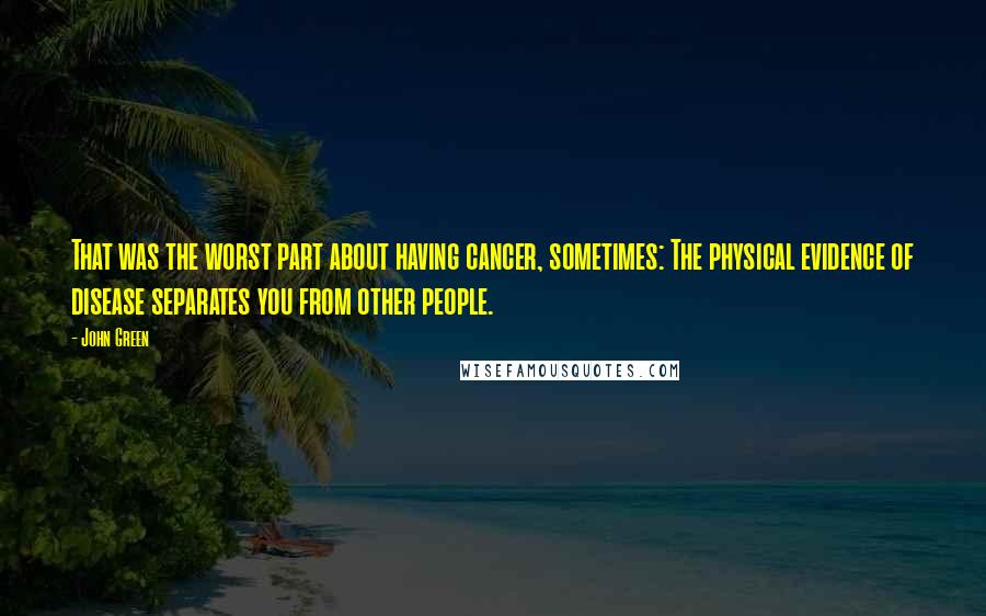 John Green Quotes: That was the worst part about having cancer, sometimes: The physical evidence of disease separates you from other people.