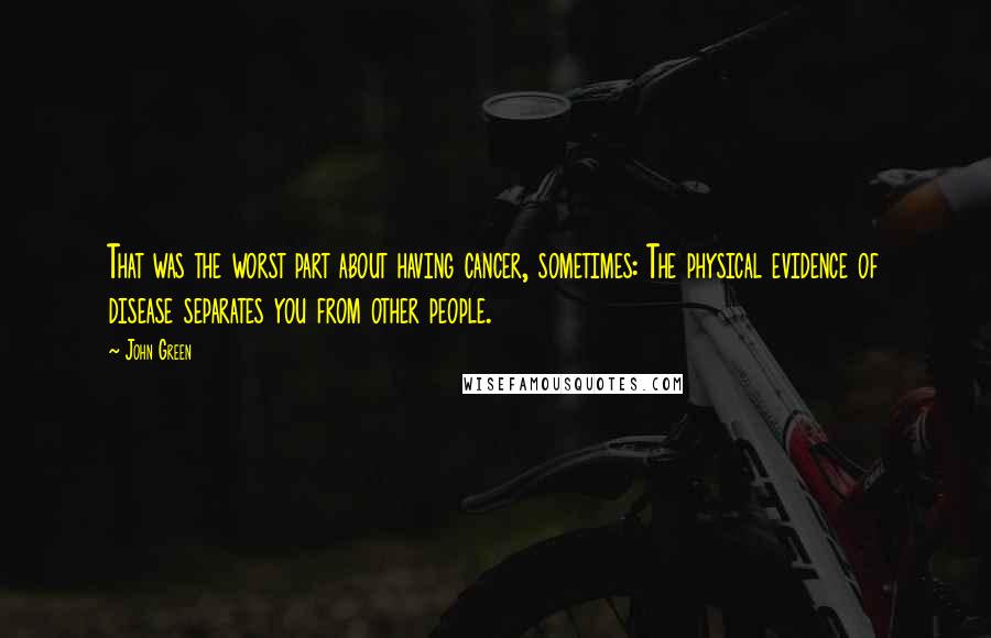 John Green Quotes: That was the worst part about having cancer, sometimes: The physical evidence of disease separates you from other people.
