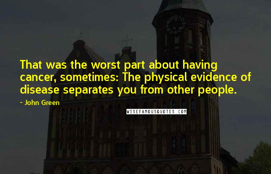 John Green Quotes: That was the worst part about having cancer, sometimes: The physical evidence of disease separates you from other people.