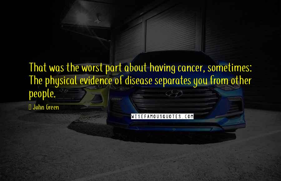 John Green Quotes: That was the worst part about having cancer, sometimes: The physical evidence of disease separates you from other people.