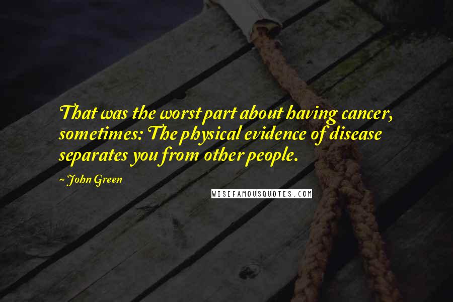 John Green Quotes: That was the worst part about having cancer, sometimes: The physical evidence of disease separates you from other people.