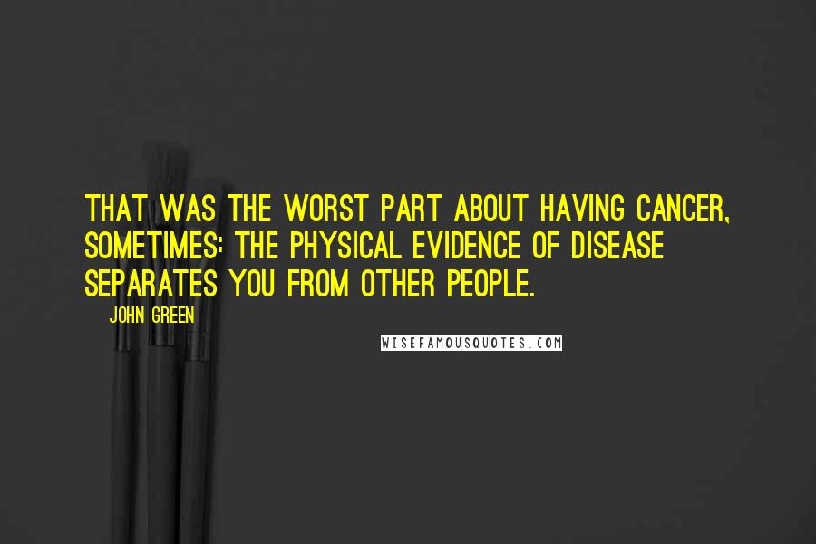 John Green Quotes: That was the worst part about having cancer, sometimes: The physical evidence of disease separates you from other people.