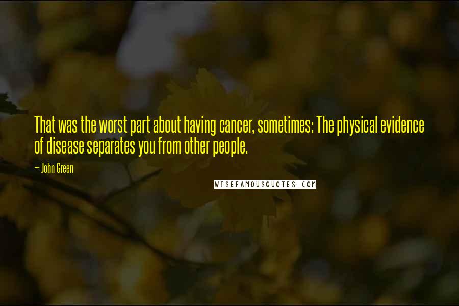 John Green Quotes: That was the worst part about having cancer, sometimes: The physical evidence of disease separates you from other people.