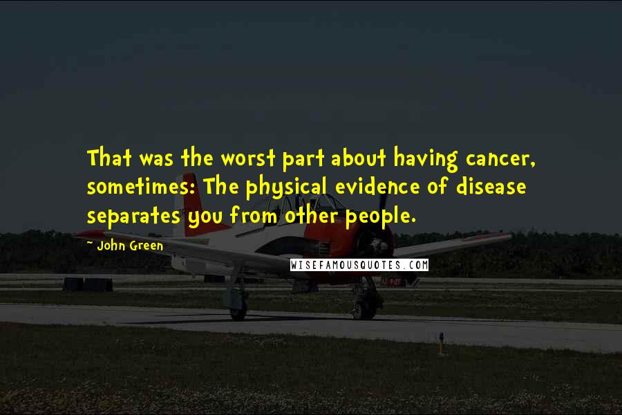 John Green Quotes: That was the worst part about having cancer, sometimes: The physical evidence of disease separates you from other people.