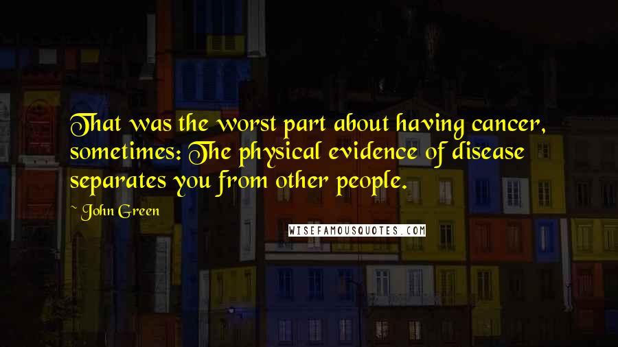 John Green Quotes: That was the worst part about having cancer, sometimes: The physical evidence of disease separates you from other people.