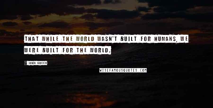 John Green Quotes: That while the world wasn't built for humans, we were built for the world.