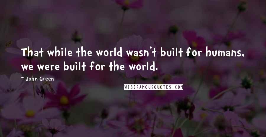John Green Quotes: That while the world wasn't built for humans, we were built for the world.