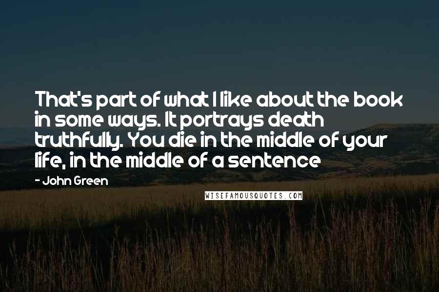 John Green Quotes: That's part of what I like about the book in some ways. It portrays death truthfully. You die in the middle of your life, in the middle of a sentence