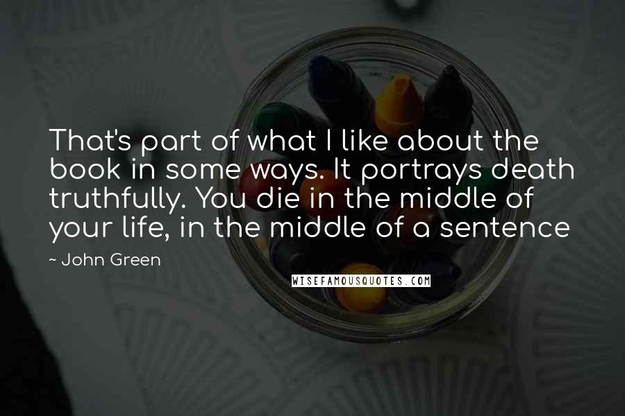 John Green Quotes: That's part of what I like about the book in some ways. It portrays death truthfully. You die in the middle of your life, in the middle of a sentence