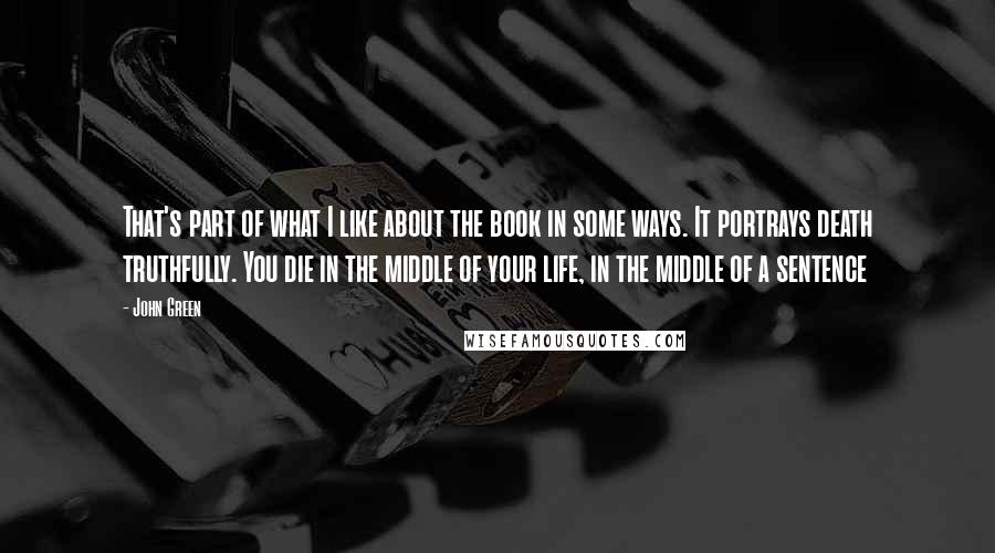 John Green Quotes: That's part of what I like about the book in some ways. It portrays death truthfully. You die in the middle of your life, in the middle of a sentence