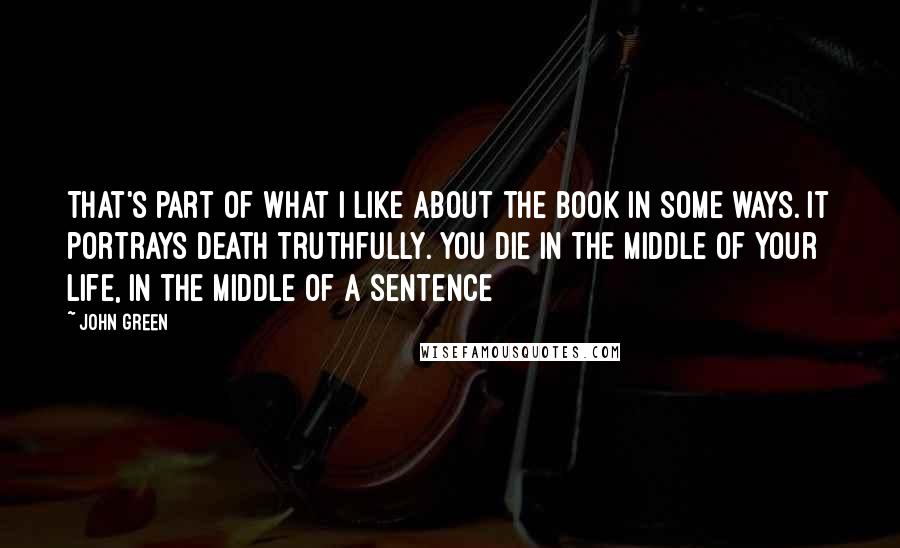 John Green Quotes: That's part of what I like about the book in some ways. It portrays death truthfully. You die in the middle of your life, in the middle of a sentence