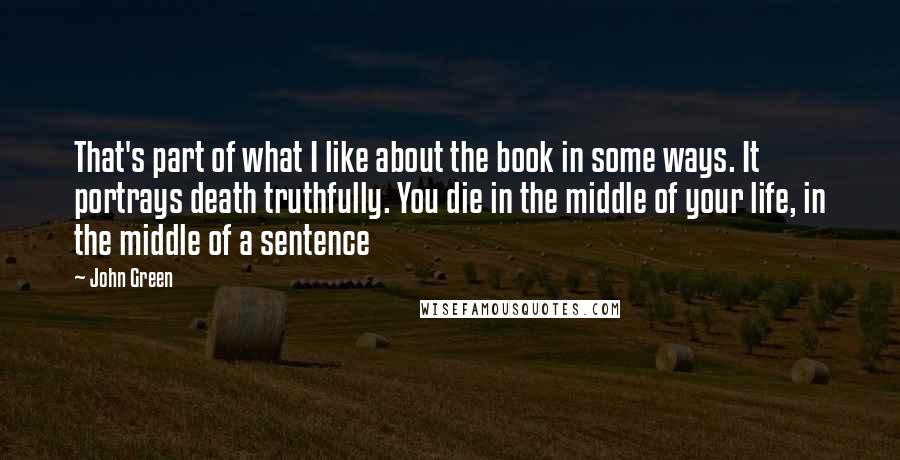 John Green Quotes: That's part of what I like about the book in some ways. It portrays death truthfully. You die in the middle of your life, in the middle of a sentence