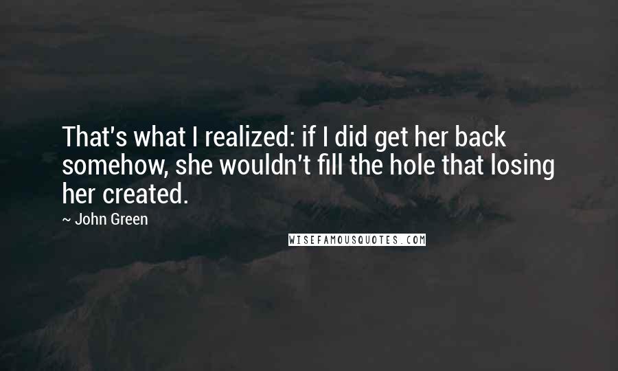 John Green Quotes: That's what I realized: if I did get her back somehow, she wouldn't fill the hole that losing her created.