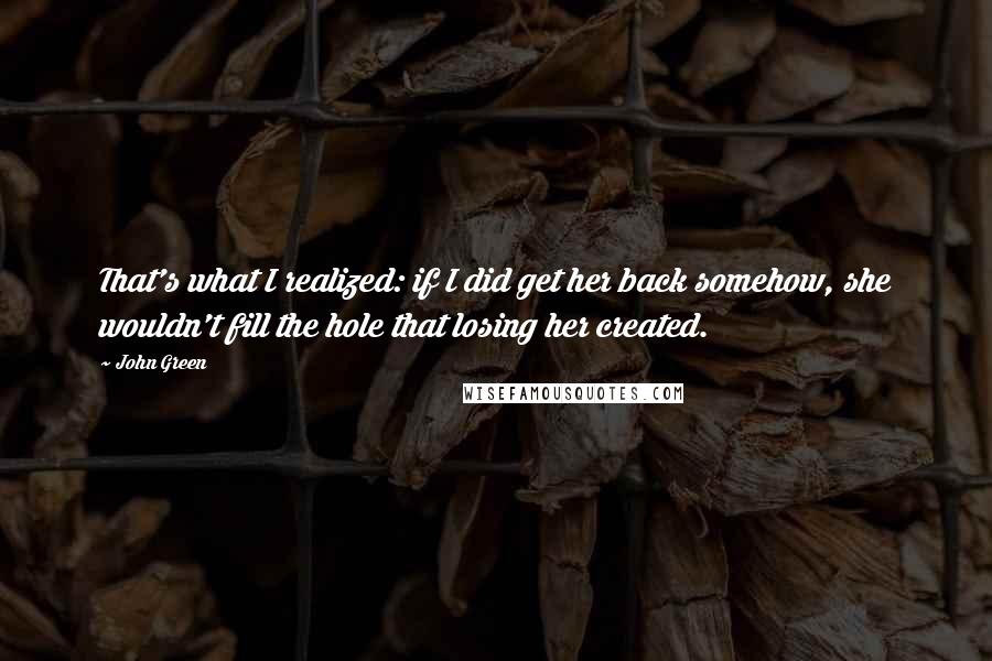 John Green Quotes: That's what I realized: if I did get her back somehow, she wouldn't fill the hole that losing her created.