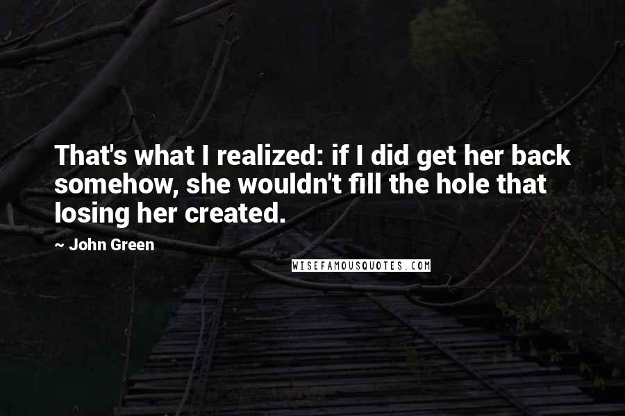 John Green Quotes: That's what I realized: if I did get her back somehow, she wouldn't fill the hole that losing her created.