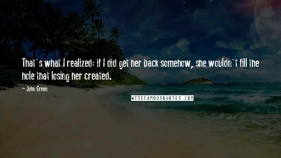 John Green Quotes: That's what I realized: if I did get her back somehow, she wouldn't fill the hole that losing her created.