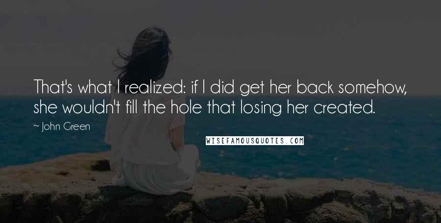 John Green Quotes: That's what I realized: if I did get her back somehow, she wouldn't fill the hole that losing her created.