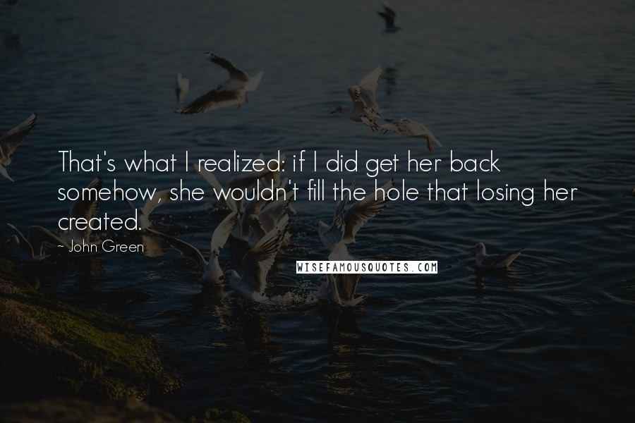 John Green Quotes: That's what I realized: if I did get her back somehow, she wouldn't fill the hole that losing her created.
