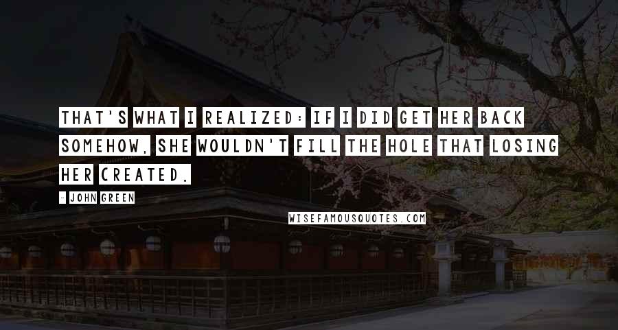 John Green Quotes: That's what I realized: if I did get her back somehow, she wouldn't fill the hole that losing her created.