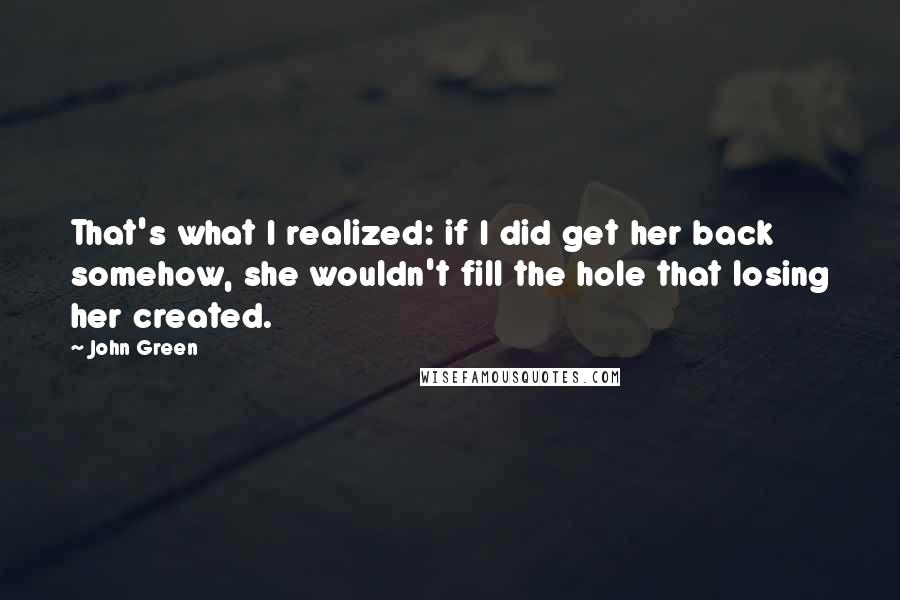 John Green Quotes: That's what I realized: if I did get her back somehow, she wouldn't fill the hole that losing her created.