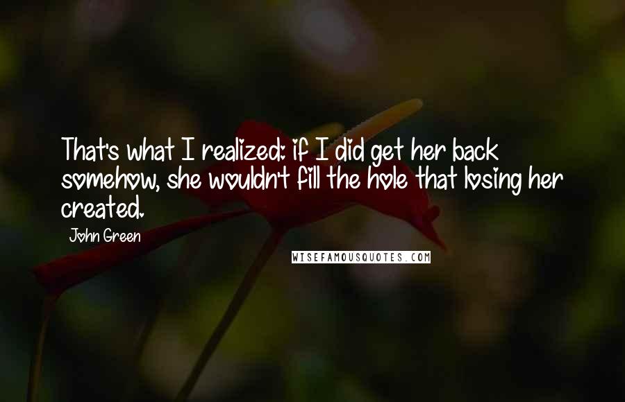 John Green Quotes: That's what I realized: if I did get her back somehow, she wouldn't fill the hole that losing her created.