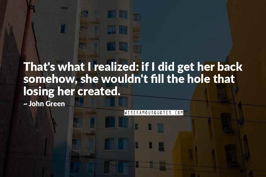John Green Quotes: That's what I realized: if I did get her back somehow, she wouldn't fill the hole that losing her created.