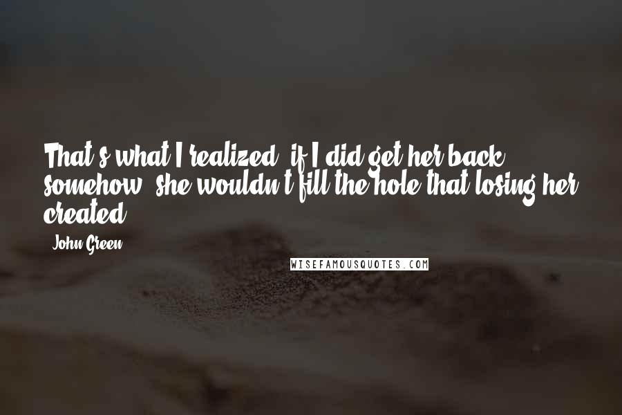John Green Quotes: That's what I realized: if I did get her back somehow, she wouldn't fill the hole that losing her created.