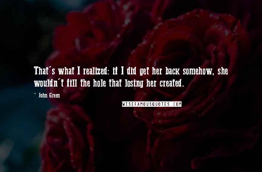 John Green Quotes: That's what I realized: if I did get her back somehow, she wouldn't fill the hole that losing her created.
