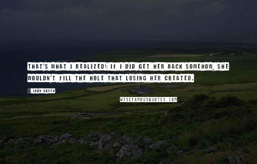 John Green Quotes: That's what I realized: if I did get her back somehow, she wouldn't fill the hole that losing her created.