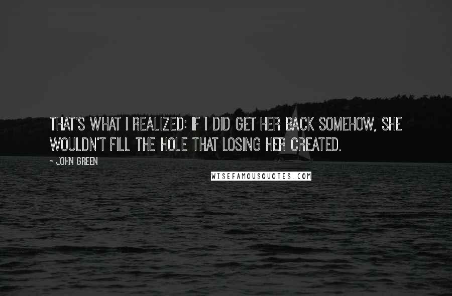 John Green Quotes: That's what I realized: if I did get her back somehow, she wouldn't fill the hole that losing her created.