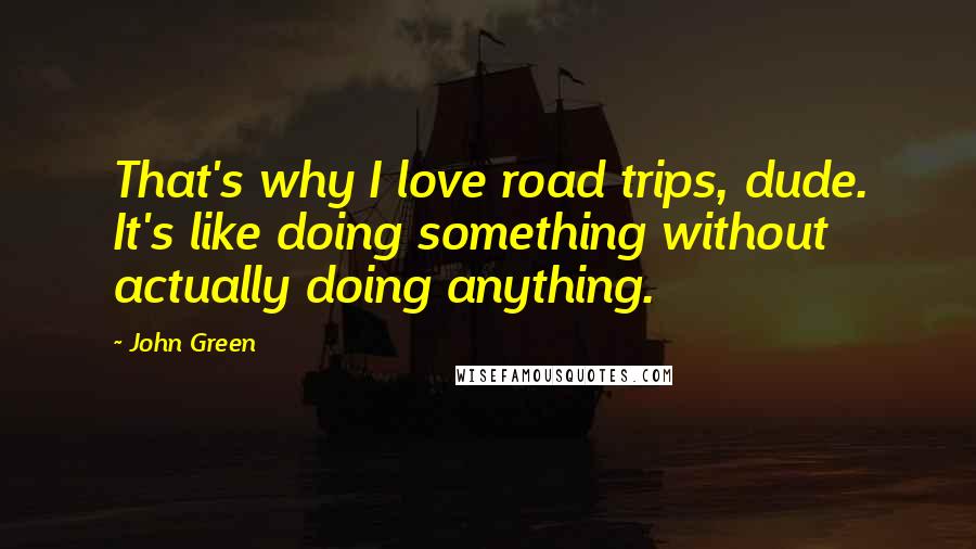 John Green Quotes: That's why I love road trips, dude. It's like doing something without actually doing anything.