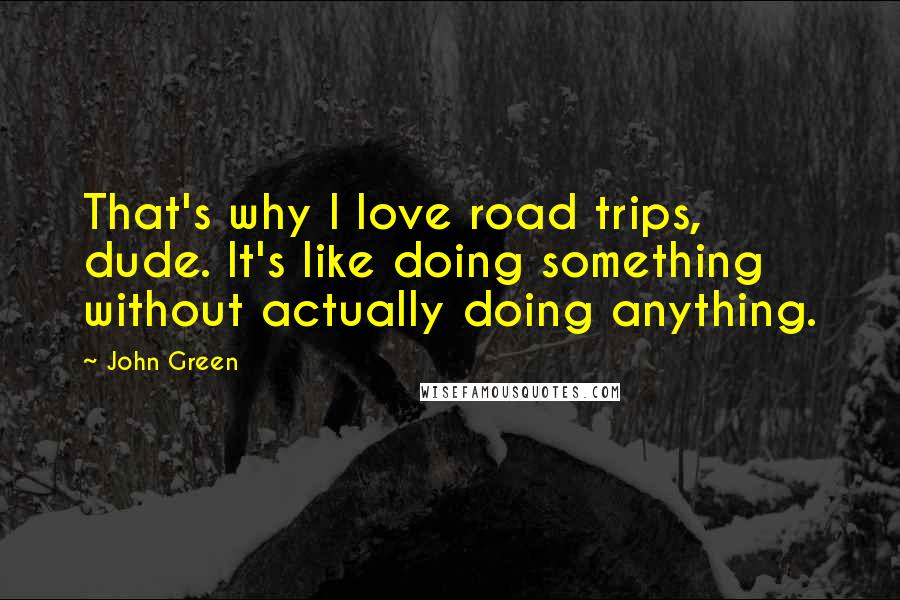 John Green Quotes: That's why I love road trips, dude. It's like doing something without actually doing anything.