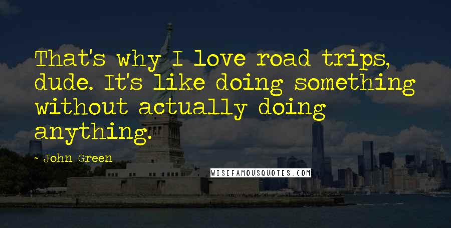 John Green Quotes: That's why I love road trips, dude. It's like doing something without actually doing anything.