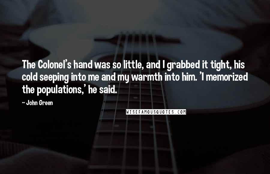 John Green Quotes: The Colonel's hand was so little, and I grabbed it tight, his cold seeping into me and my warmth into him. 'I memorized the populations,' he said.