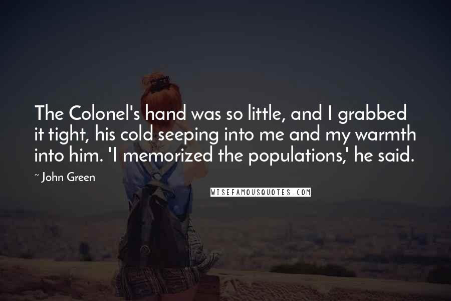 John Green Quotes: The Colonel's hand was so little, and I grabbed it tight, his cold seeping into me and my warmth into him. 'I memorized the populations,' he said.