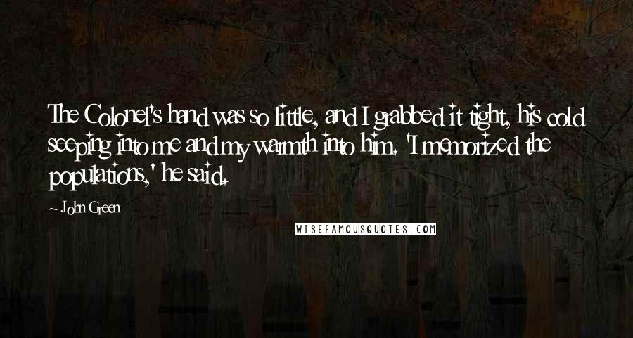 John Green Quotes: The Colonel's hand was so little, and I grabbed it tight, his cold seeping into me and my warmth into him. 'I memorized the populations,' he said.