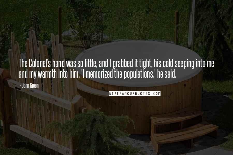 John Green Quotes: The Colonel's hand was so little, and I grabbed it tight, his cold seeping into me and my warmth into him. 'I memorized the populations,' he said.