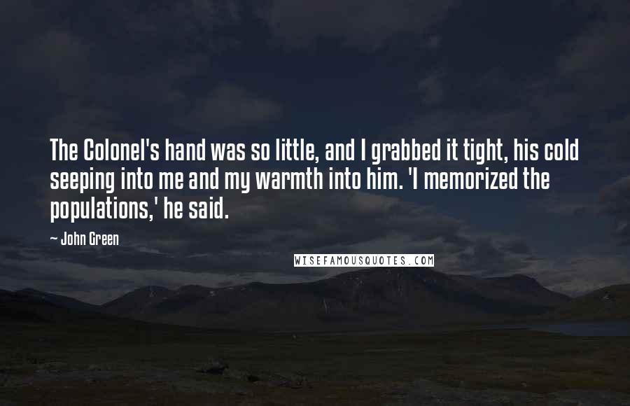 John Green Quotes: The Colonel's hand was so little, and I grabbed it tight, his cold seeping into me and my warmth into him. 'I memorized the populations,' he said.