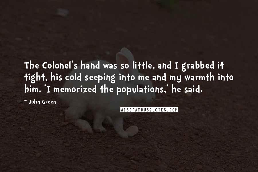 John Green Quotes: The Colonel's hand was so little, and I grabbed it tight, his cold seeping into me and my warmth into him. 'I memorized the populations,' he said.