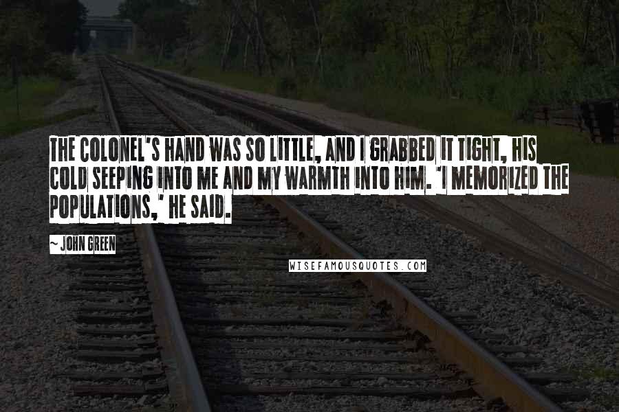 John Green Quotes: The Colonel's hand was so little, and I grabbed it tight, his cold seeping into me and my warmth into him. 'I memorized the populations,' he said.