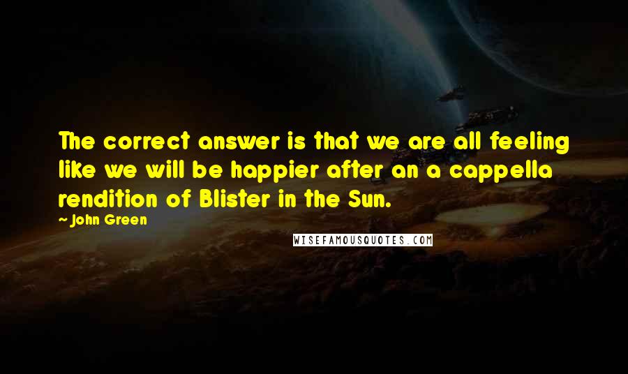 John Green Quotes: The correct answer is that we are all feeling like we will be happier after an a cappella rendition of Blister in the Sun.